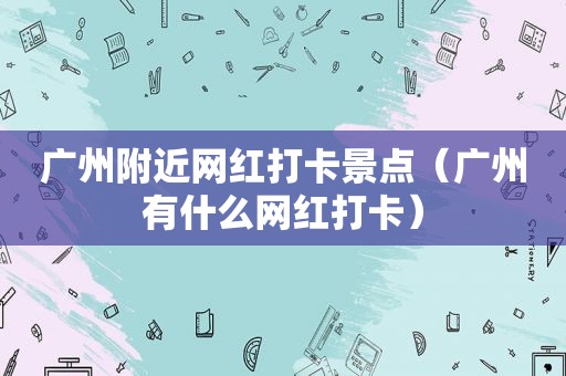 广州附近网红打卡景点（广州有什么网红打卡）