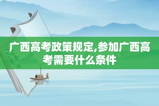 广西高考政策规定,参加广西高考需要什么条件