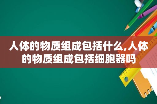 人体的物质组成包括什么,人体的物质组成包括细胞器吗