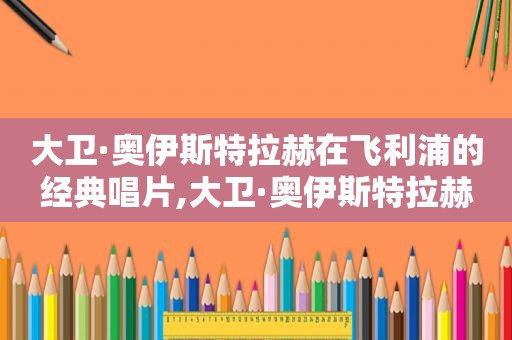 大卫·奥伊斯特拉赫在飞利浦的经典唱片,大卫·奥伊斯特拉赫6CD套装