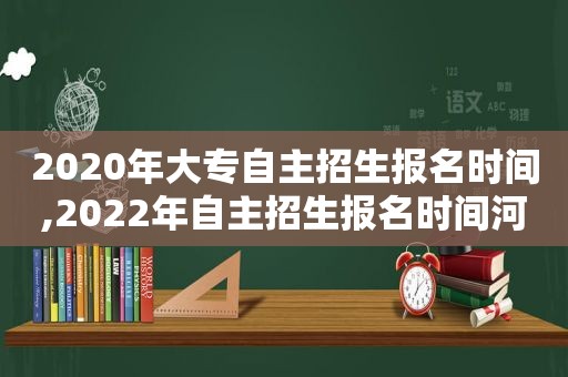 2020年大专自主招生报名时间,2022年自主招生报名时间河南