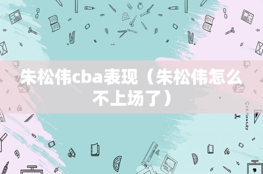 朱松伟cba表现（朱松伟怎么不上场了）  第1张