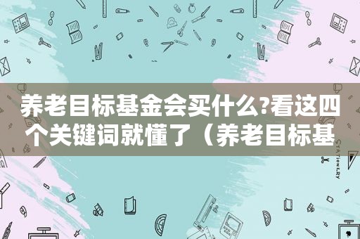 养老目标基金会买什么?看这四个关键词就懂了（养老目标基金会亏损吗）