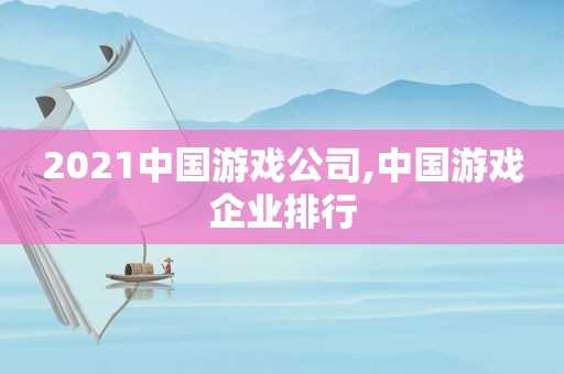 2021中国游戏公司,中国游戏企业排行