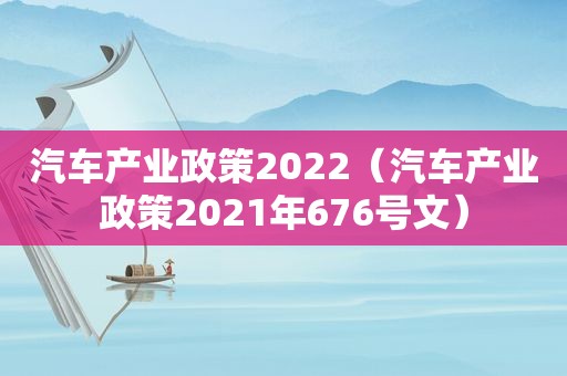 汽车产业政策2022（汽车产业政策2021年676号文）