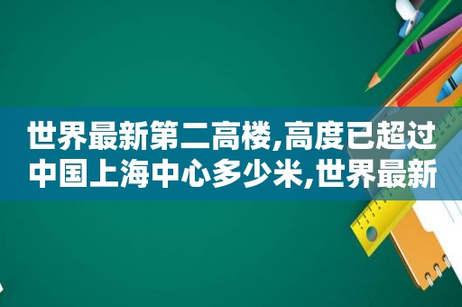 世界最新第二高楼,高度已超过中国上海中心多少米,世界最新第二高楼,高度已超过中国上海中心了吗