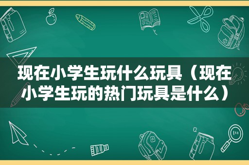 现在小学生玩什么玩具（现在小学生玩的热门玩具是什么）