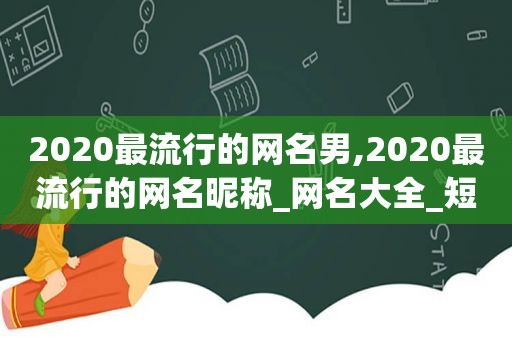 2020最流行的网名男,2020最流行的网名昵称_网名大全_短文学