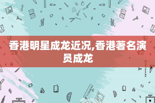 香港明星成龙近况,香港著名演员成龙