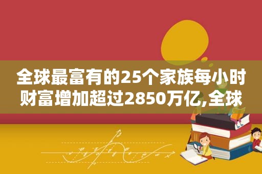 全球最富有的25个家族每小时财富增加超过2850万亿,全球最富有的25个家族每小时财富增加超过2850万亿美元