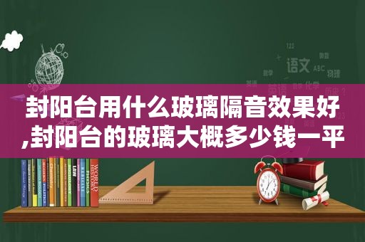 封阳台用什么玻璃隔音效果好,封阳台的玻璃大概多少钱一平方啊图片