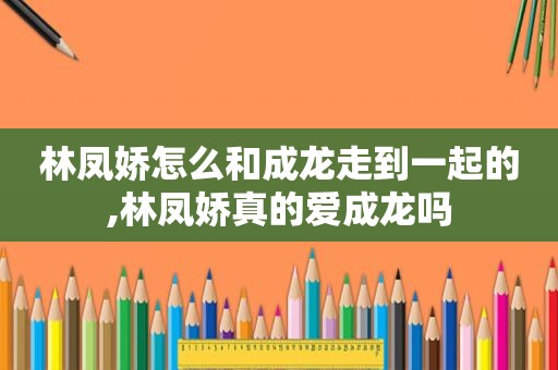 林凤娇怎么和成龙走到一起的,林凤娇真的爱成龙吗