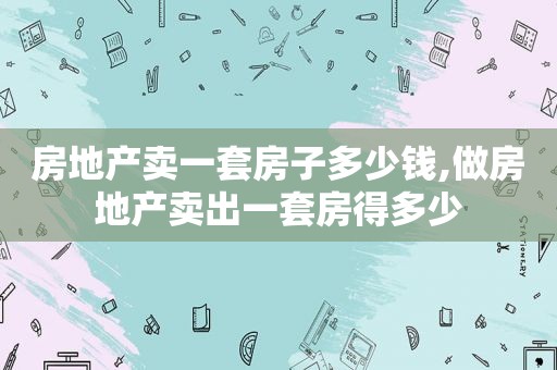 房地产卖一套房子多少钱,做房地产卖出一套房得多少