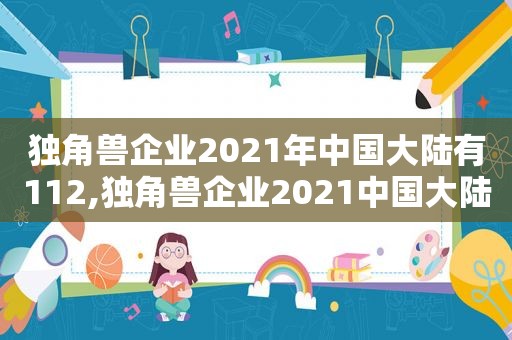 独角兽企业2021年中国大陆有112,独角兽企业2021中国大陆