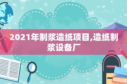 2021年制浆造纸项目,造纸制浆设备厂