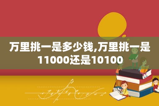 万里挑一是多少钱,万里挑一是11000还是10100