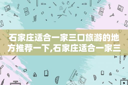 石家庄适合一家三口旅游的地方推荐一下,石家庄适合一家三口旅游的地方推荐游玩