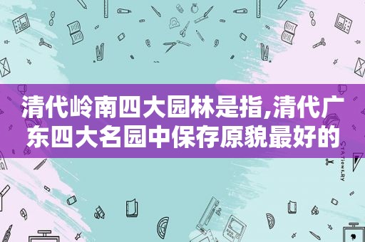 清代岭南四大园林是指,清代广东四大名园中保存原貌最好的古典园林的是