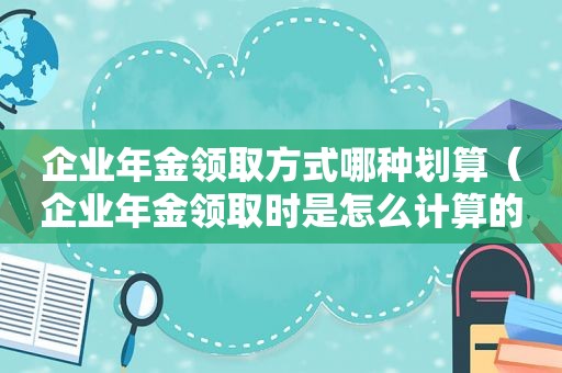 企业年金领取方式哪种划算（企业年金领取时是怎么计算的）