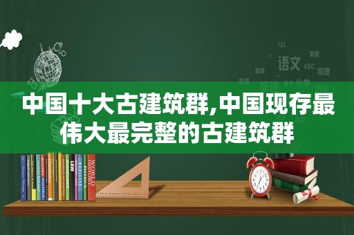 中国十大古建筑群,中国现存最伟大最完整的古建筑群