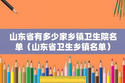 山东省有多少家乡镇卫生院名单（山东省卫生乡镇名单）