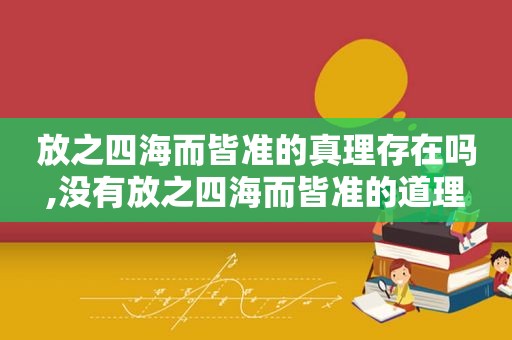 放之四海而皆准的真理存在吗,没有放之四海而皆准的道理