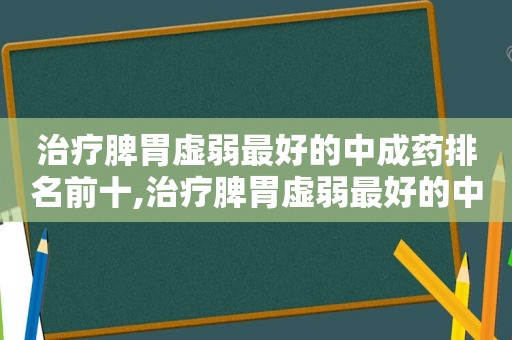 治疗脾胃虚弱最好的中成药排名前十,治疗脾胃虚弱最好的中成药排名表