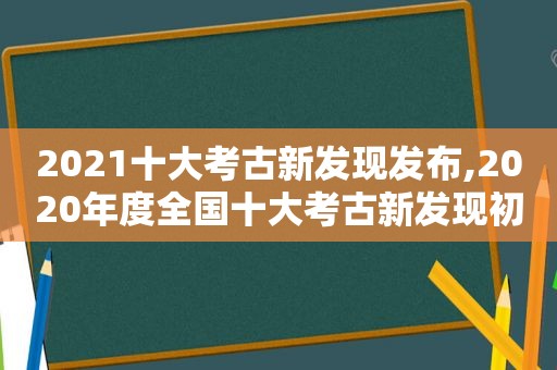 2021十大考古新发现发布,2020年度全国十大考古新发现初评