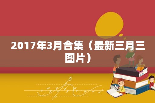 2017年3月合集（最新三月三图片）