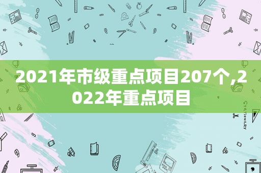 2021年市级重点项目207个,2022年重点项目