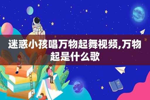 迷惑小孩唱万物起舞视频,万物起是什么歌