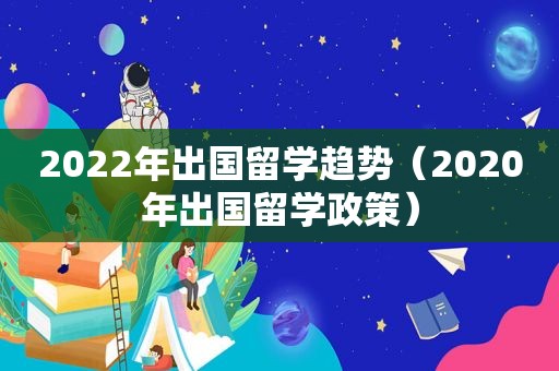 2022年出国留学趋势（2020年出国留学政策）