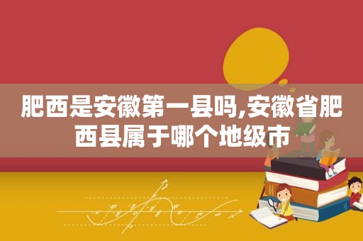 肥西是安徽第一县吗,安徽省肥西县属于哪个地级市