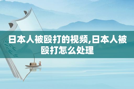 日本人被殴打的视频,日本人被殴打怎么处理