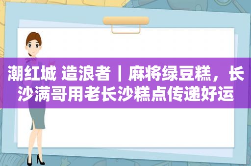 潮红城 造浪者｜麻将绿豆糕，长沙满哥用老长沙糕点传递好运