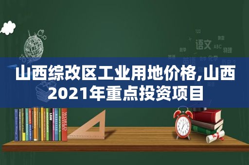 山西综改区工业用地价格,山西2021年重点投资项目