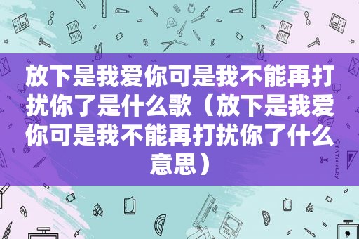 放下是我爱你可是我不能再打扰你了是什么歌（放下是我爱你可是我不能再打扰你了什么意思）