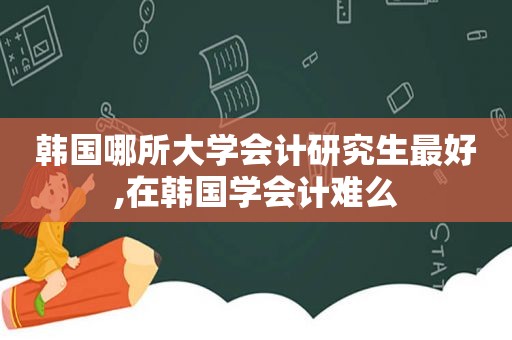 韩国哪所大学会计研究生最好,在韩国学会计难么