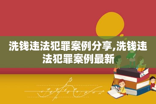 洗钱违法犯罪案例分享,洗钱违法犯罪案例最新