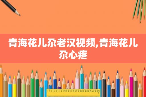 青海花儿尕老汉视频,青海花儿尕心疼