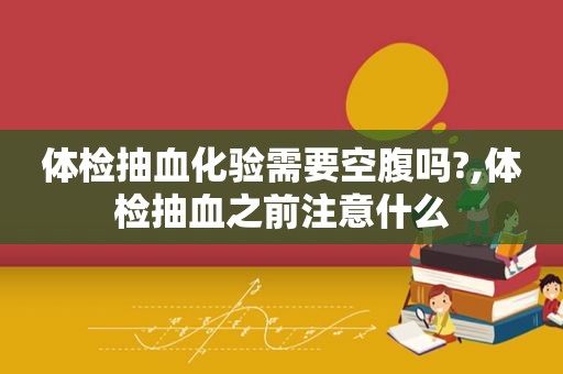 体检抽血化验需要空腹吗?,体检抽血之前注意什么