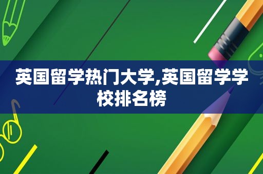 英国留学热门大学,英国留学学校排名榜