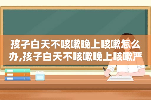 孩孑白天不咳嗽晚上咳嗽怎么办,孩子白天不咳嗽晚上咳嗽严重怎么办