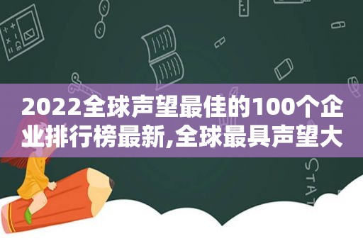 2022全球声望最佳的100个企业排行榜最新,全球最具声望大企业600强