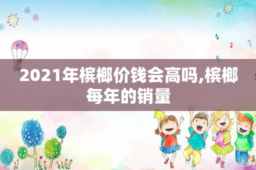 2021年槟榔价钱会高吗,槟榔每年的销量  第1张