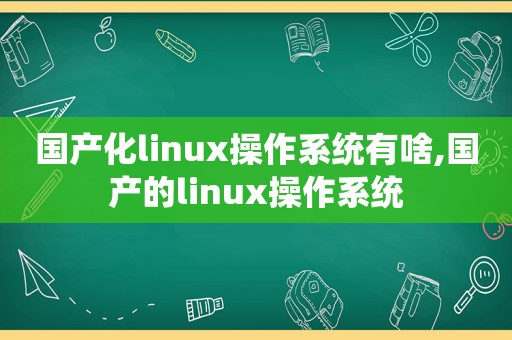 国产化linux操作系统有啥,国产的linux操作系统