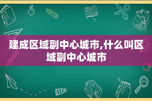 建成区域副中心城市,什么叫区域副中心城市