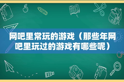 网吧里常玩的游戏（那些年网吧里玩过的游戏有哪些呢）