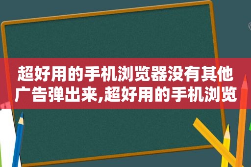 超好用的手机浏览器没有其他广告弹出来,超好用的手机浏览器没有其他广告弹出窗口