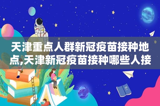 天津重点人群新冠疫苗接种地点,天津新冠疫苗接种哪些人接种